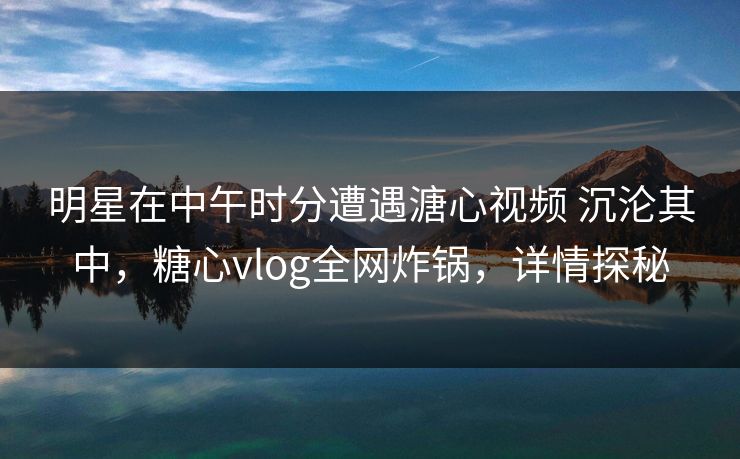 明星在中午时分遭遇溏心视频 沉沦其中,糖心vlog全网炸锅,详情探秘 明星在中午时分遭遇溏心视频 沉沦其中,糖心vlog全网炸锅,详情探秘