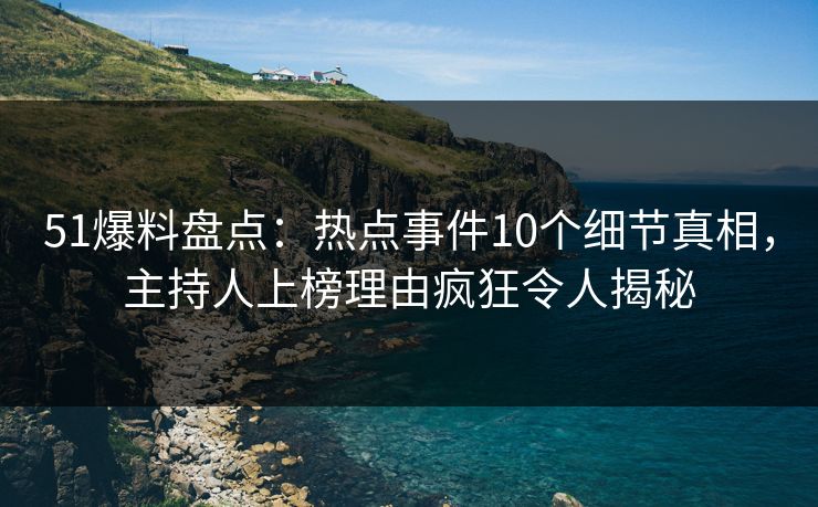 51爆料盘点：热点事件10个细节真相，主持人上榜理由疯狂令人揭秘