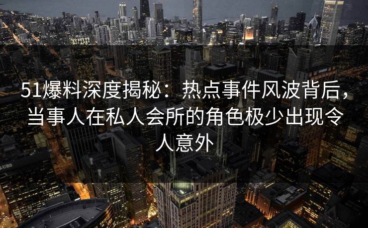 51爆料深度揭秘：热点事件风波背后，当事人在私人会所的角色极少出现令人意外