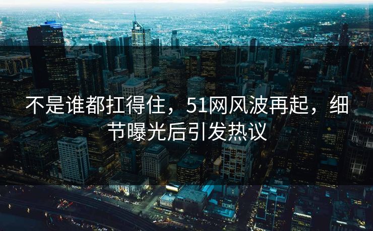 不是谁都扛得住，51网风波再起，细节曝光后引发热议