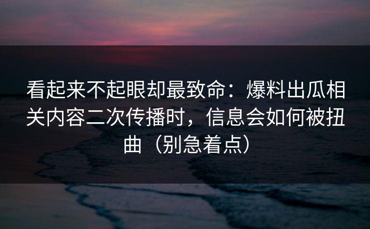 看起来不起眼却最致命：爆料出瓜相关内容二次传播时，信息会如何被扭曲（别急着点）