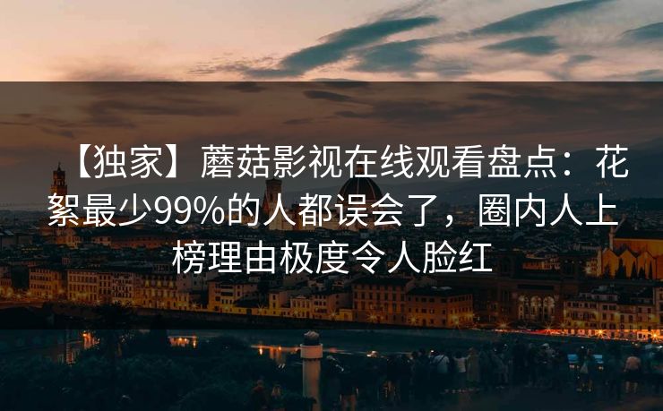 【独家】蘑菇影视在线观看盘点:花絮最少99%的人都误会了,圈内人上榜理由极度令人脸红 【独家】蘑菇影视在线观看盘点:花絮最少99%的人都误会了,圈内人上榜理由极度令人脸红