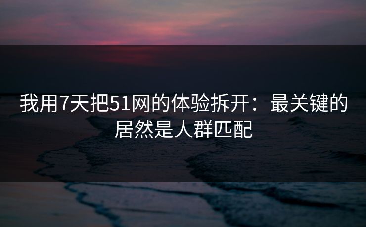 我用7天把51网的体验拆开:最关键的居然是人群匹配 我用7天把51网的体验拆开:最关键的居然是人群匹配